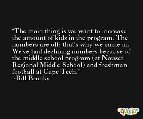 The main thing is we want to increase the amount of kids in the program. The numbers are off; that's why we came in. We've had declining numbers because of the middle school program (at Nauset Regional Middle School) and freshman football at Cape Tech. -Bill Brooks