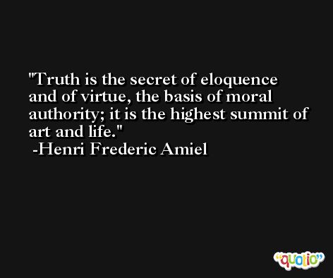 Truth is the secret of eloquence and of virtue, the basis of moral authority; it is the highest summit of art and life. -Henri Frederic Amiel