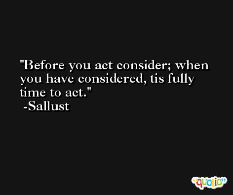 Before you act consider; when you have considered, tis fully time to act. -Sallust