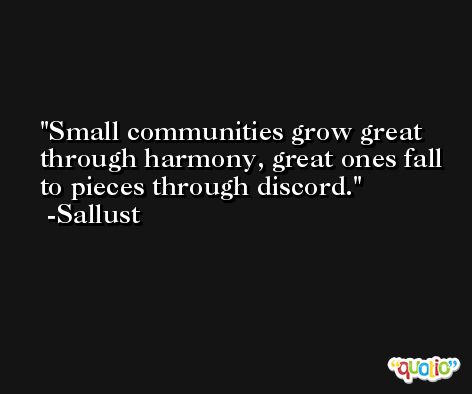 Small communities grow great through harmony, great ones fall to pieces through discord. -Sallust