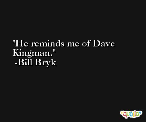 He reminds me of Dave Kingman. -Bill Bryk