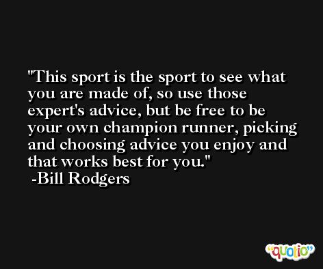 This sport is the sport to see what you are made of, so use those expert's advice, but be free to be your own champion runner, picking and choosing advice you enjoy and that works best for you. -Bill Rodgers