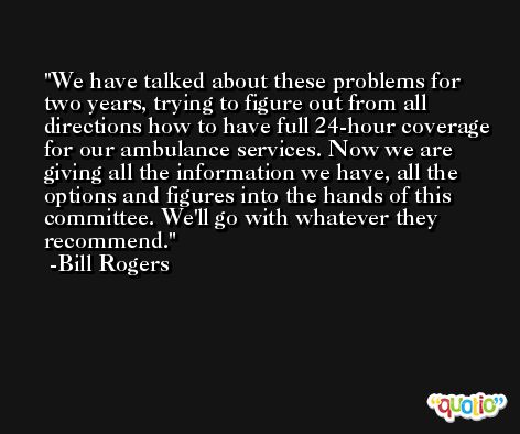 We have talked about these problems for two years, trying to figure out from all directions how to have full 24-hour coverage for our ambulance services. Now we are giving all the information we have, all the options and figures into the hands of this committee. We'll go with whatever they recommend. -Bill Rogers