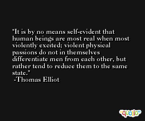 It is by no means self-evident that human beings are most real when most violently excited; violent physical passions do not in themselves differentiate men from each other, but rather tend to reduce them to the same state. -Thomas Elliot