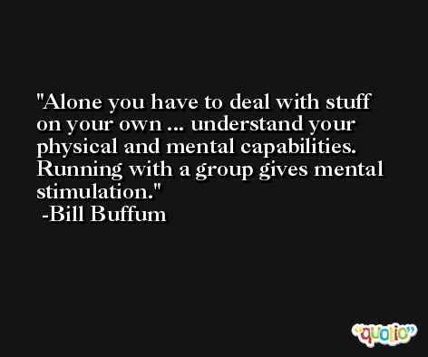 Alone you have to deal with stuff on your own ... understand your physical and mental capabilities. Running with a group gives mental stimulation. -Bill Buffum