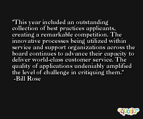This year included an outstanding collection of best practices applicants, creating a remarkable competition. The innovative processes being utilized within service and support organizations across the board continues to advance their capacity to deliver world-class customer service. The quality of applications undeniably amplified the level of challenge in critiquing them. -Bill Rose