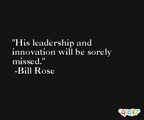His leadership and innovation will be sorely missed. -Bill Rose