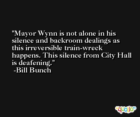 Mayor Wynn is not alone in his silence and backroom dealings as this irreversible train-wreck happens. This silence from City Hall is deafening. -Bill Bunch