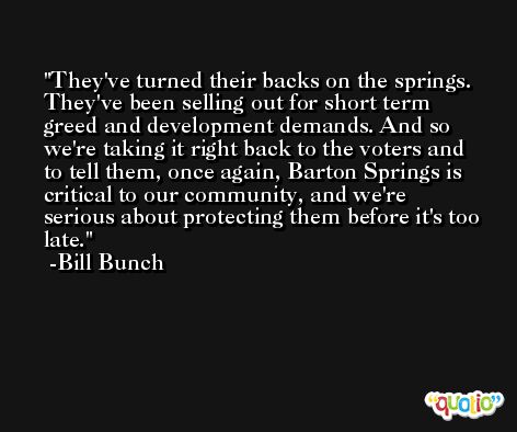 They've turned their backs on the springs. They've been selling out for short term greed and development demands. And so we're taking it right back to the voters and to tell them, once again, Barton Springs is critical to our community, and we're serious about protecting them before it's too late. -Bill Bunch