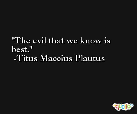 The evil that we know is best. -Titus Maccius Plautus