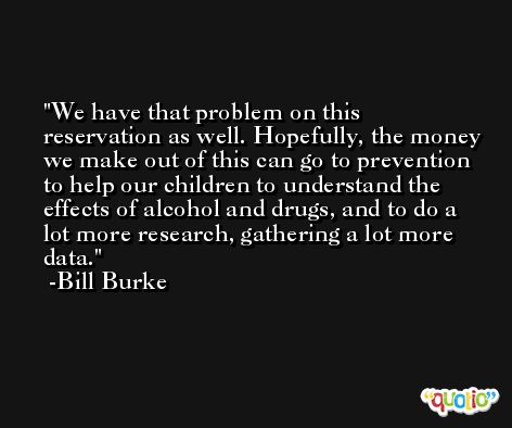 We have that problem on this reservation as well. Hopefully, the money we make out of this can go to prevention to help our children to understand the effects of alcohol and drugs, and to do a lot more research, gathering a lot more data. -Bill Burke