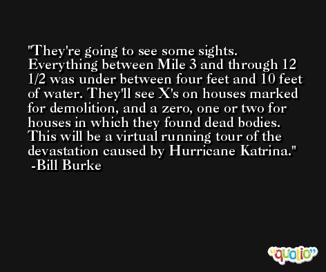 They're going to see some sights. Everything between Mile 3 and through 12 1/2 was under between four feet and 10 feet of water. They'll see X's on houses marked for demolition, and a zero, one or two for houses in which they found dead bodies. This will be a virtual running tour of the devastation caused by Hurricane Katrina. -Bill Burke