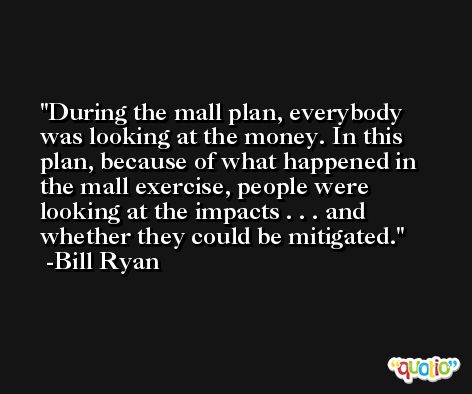 During the mall plan, everybody was looking at the money. In this plan, because of what happened in the mall exercise, people were looking at the impacts . . . and whether they could be mitigated. -Bill Ryan