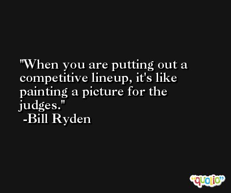 When you are putting out a competitive lineup, it's like painting a picture for the judges. -Bill Ryden