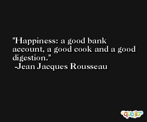 Happiness: a good bank account, a good cook and a good digestion. -Jean Jacques Rousseau