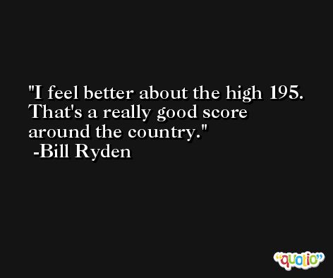 I feel better about the high 195. That's a really good score around the country. -Bill Ryden