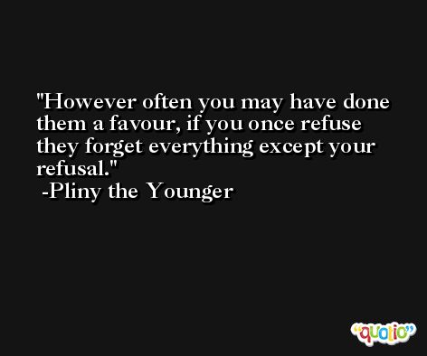 However often you may have done them a favour, if you once refuse they forget everything except your refusal. -Pliny the Younger