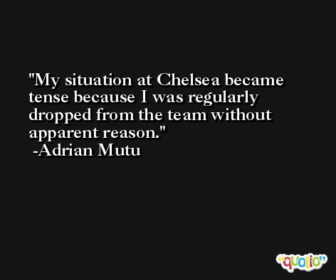 My situation at Chelsea became tense because I was regularly dropped from the team without apparent reason. -Adrian Mutu