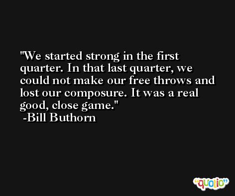 We started strong in the first quarter. In that last quarter, we could not make our free throws and lost our composure. It was a real good, close game. -Bill Buthorn