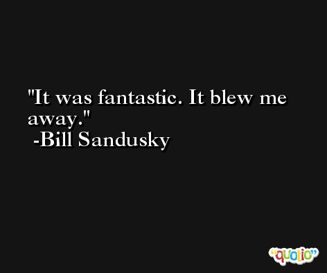 It was fantastic. It blew me away. -Bill Sandusky