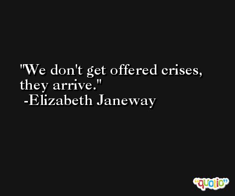 We don't get offered crises, they arrive. -Elizabeth Janeway
