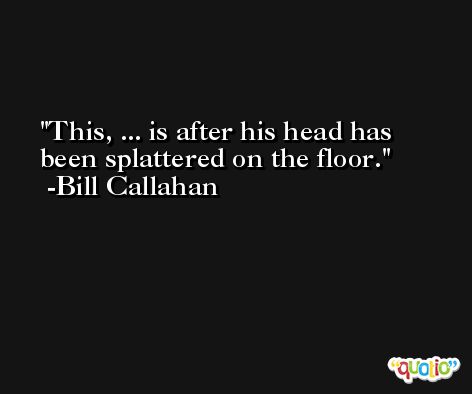 This, ... is after his head has been splattered on the floor. -Bill Callahan