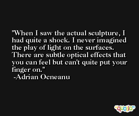 When I saw the actual sculpture, I had quite a shock. I never imagined the play of light on the surfaces. There are subtle optical effects that you can feel but can't quite put your finger on. -Adrian Ocneanu