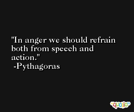 In anger we should refrain both from speech and action. -Pythagoras