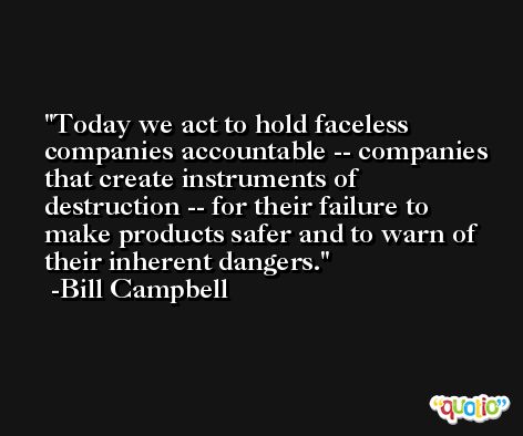 Today we act to hold faceless companies accountable -- companies that create instruments of destruction -- for their failure to make products safer and to warn of their inherent dangers. -Bill Campbell