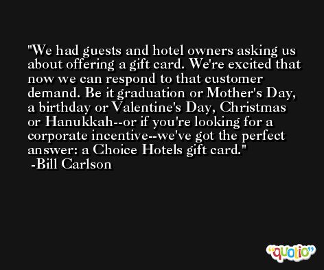 We had guests and hotel owners asking us about offering a gift card. We're excited that now we can respond to that customer demand. Be it graduation or Mother's Day, a birthday or Valentine's Day, Christmas or Hanukkah--or if you're looking for a corporate incentive--we've got the perfect answer: a Choice Hotels gift card. -Bill Carlson