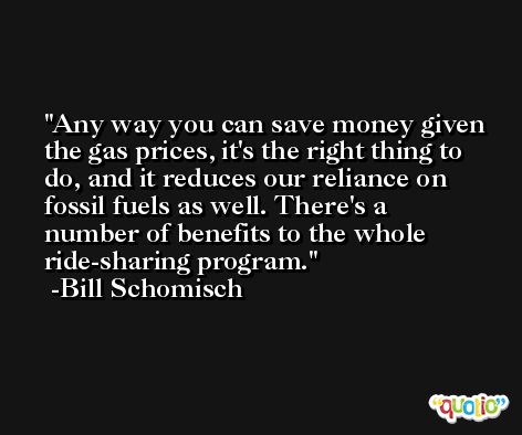Any way you can save money given the gas prices, it's the right thing to do, and it reduces our reliance on fossil fuels as well. There's a number of benefits to the whole ride-sharing program. -Bill Schomisch