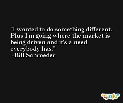 I wanted to do something different. Plus I'm going where the market is being driven and it's a need everybody has. -Bill Schroeder