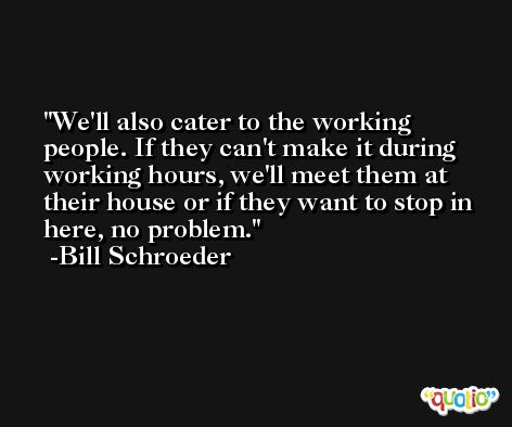 We'll also cater to the working people. If they can't make it during working hours, we'll meet them at their house or if they want to stop in here, no problem. -Bill Schroeder