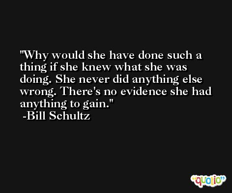 Why would she have done such a thing if she knew what she was doing. She never did anything else wrong. There's no evidence she had anything to gain. -Bill Schultz