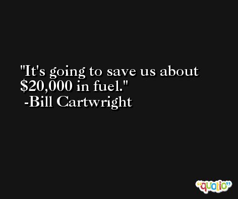 It's going to save us about $20,000 in fuel. -Bill Cartwright