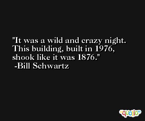 It was a wild and crazy night. This building, built in 1976, shook like it was 1876. -Bill Schwartz