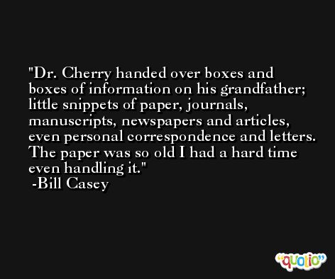 Dr. Cherry handed over boxes and boxes of information on his grandfather; little snippets of paper, journals, manuscripts, newspapers and articles, even personal correspondence and letters. The paper was so old I had a hard time even handling it. -Bill Casey