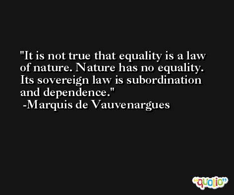 It is not true that equality is a law of nature. Nature has no equality. Its sovereign law is subordination and dependence. -Marquis de Vauvenargues