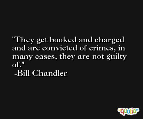 They get booked and charged and are convicted of crimes, in many cases, they are not guilty of. -Bill Chandler