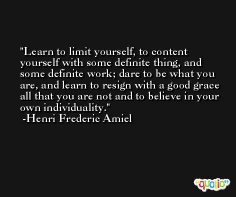 Learn to limit yourself, to content yourself with some definite thing, and some definite work; dare to be what you are, and learn to resign with a good grace all that you are not and to believe in your own individuality. -Henri Frederic Amiel