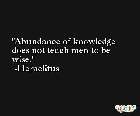 Abundance of knowledge does not teach men to be wise. -Heraclitus