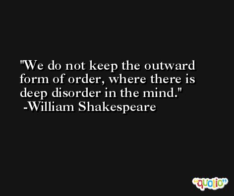 We do not keep the outward form of order, where there is deep disorder in the mind. -William Shakespeare