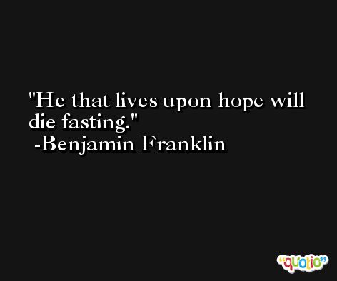 He that lives upon hope will die fasting. -Benjamin Franklin