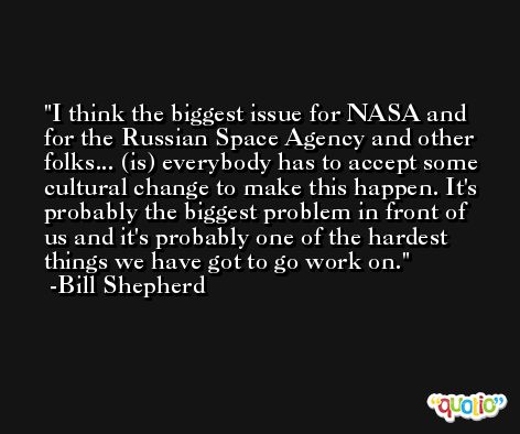 I think the biggest issue for NASA and for the Russian Space Agency and other folks... (is) everybody has to accept some cultural change to make this happen. It's probably the biggest problem in front of us and it's probably one of the hardest things we have got to go work on. -Bill Shepherd
