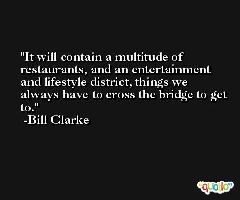 It will contain a multitude of restaurants, and an entertainment and lifestyle district, things we always have to cross the bridge to get to. -Bill Clarke