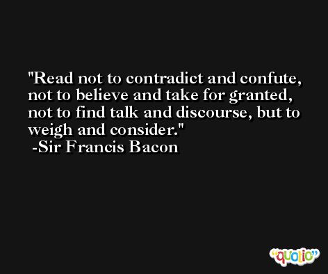 Read not to contradict and confute, not to believe and take for granted, not to find talk and discourse, but to weigh and consider. -Sir Francis Bacon