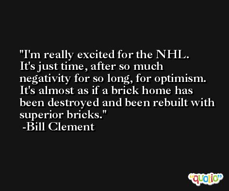 I'm really excited for the NHL. It's just time, after so much negativity for so long, for optimism. It's almost as if a brick home has been destroyed and been rebuilt with superior bricks. -Bill Clement