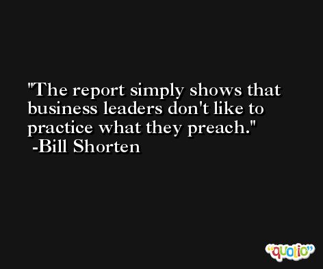 The report simply shows that business leaders don't like to practice what they preach. -Bill Shorten