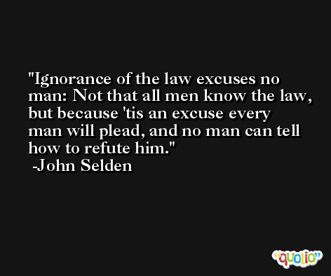 Ignorance of the law excuses no man: Not that all men know the law, but because 'tis an excuse every man will plead, and no man can tell how to refute him. -John Selden