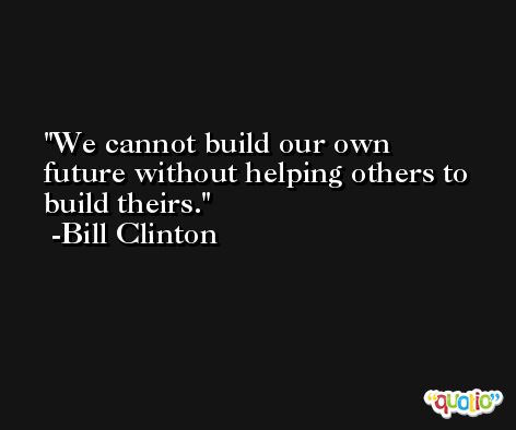 We cannot build our own future without helping others to build theirs. -Bill Clinton